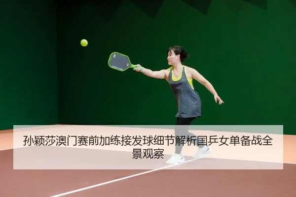 孙颖莎澳门赛前加练接发球细节解析国乒女单备战全景观察