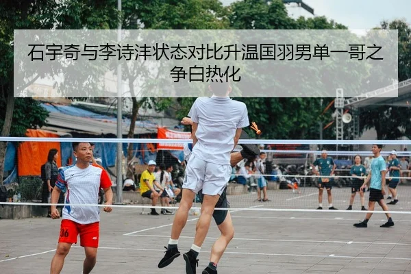 石宇奇与李诗沣状态对比升温国羽男单一哥之争白热化