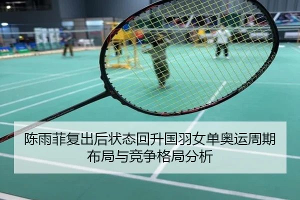 陈雨菲复出后状态回升国羽女单奥运周期布局与竞争格局分析